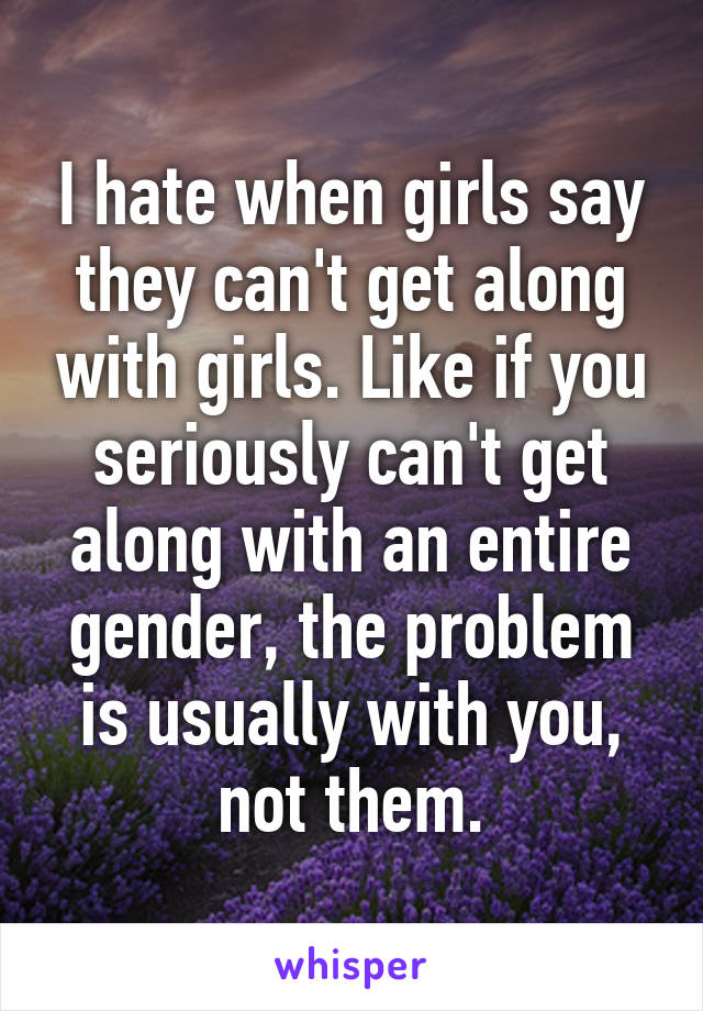 I hate when girls say they can't get along with girls. Like if you seriously can't get along with an entire gender, the problem is usually with you, not them.