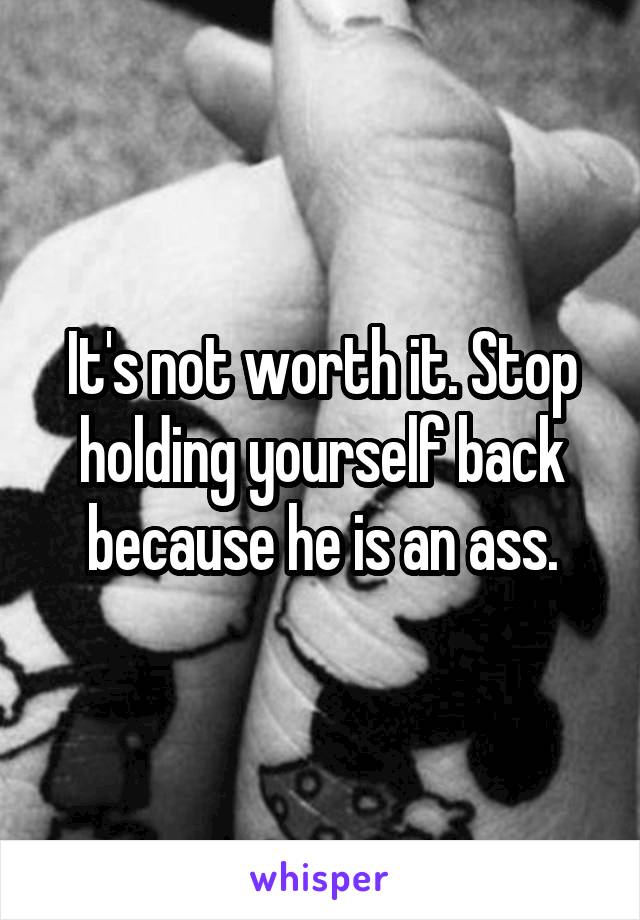 It's not worth it. Stop holding yourself back because he is an ass.