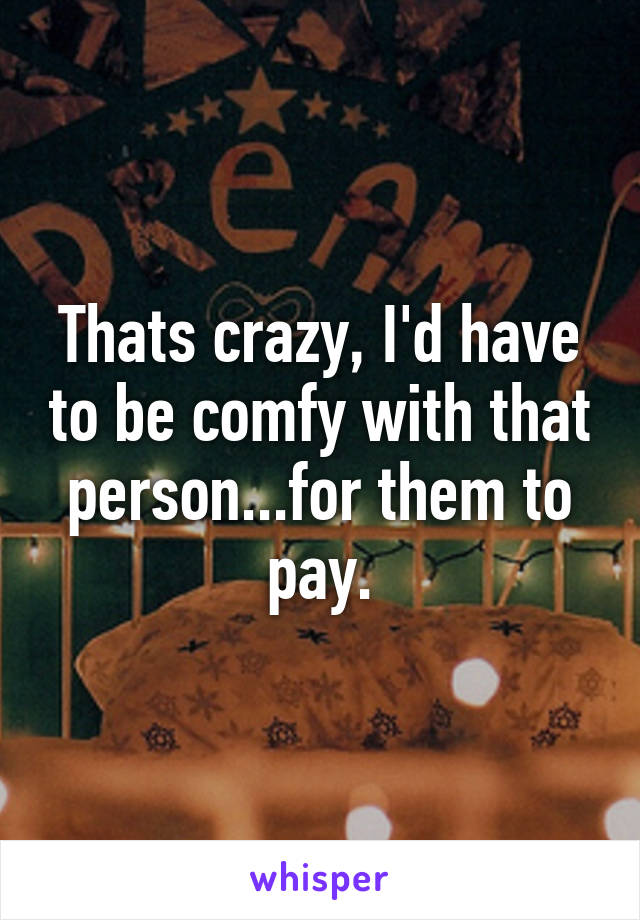 Thats crazy, I'd have to be comfy with that person...for them to pay.