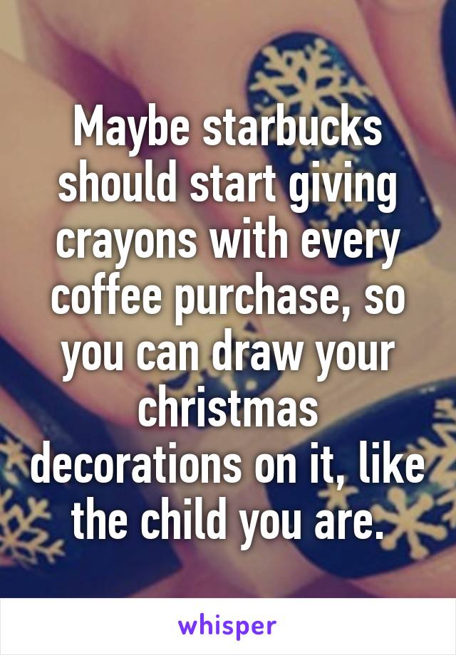 Maybe starbucks should start giving crayons with every coffee purchase, so you can draw your christmas decorations on it, like the child you are.