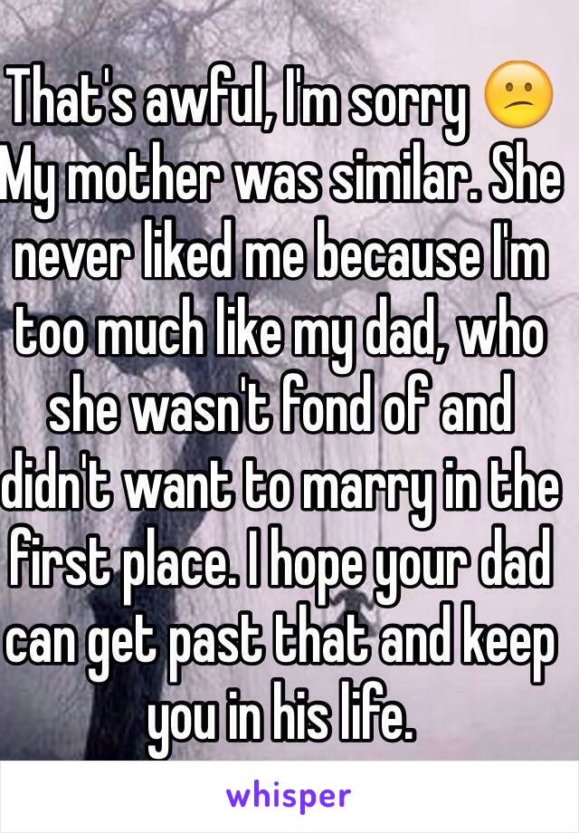 That's awful, I'm sorry 😕
My mother was similar. She never liked me because I'm too much like my dad, who she wasn't fond of and didn't want to marry in the first place. I hope your dad can get past that and keep you in his life.