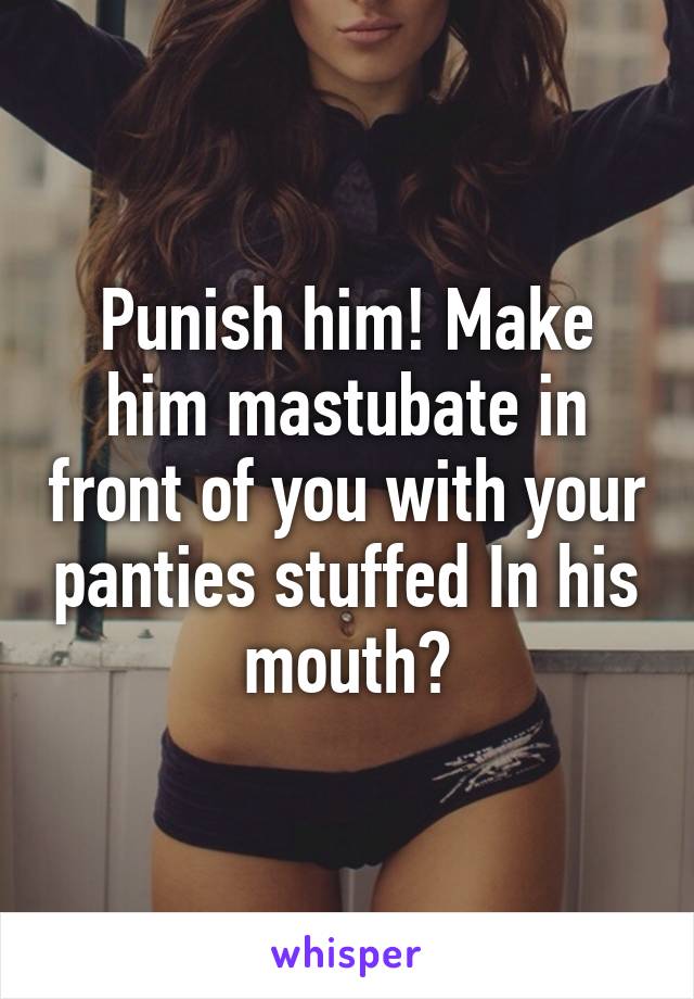 Punish him! Make him mastubate in front of you with your panties stuffed In his mouth?