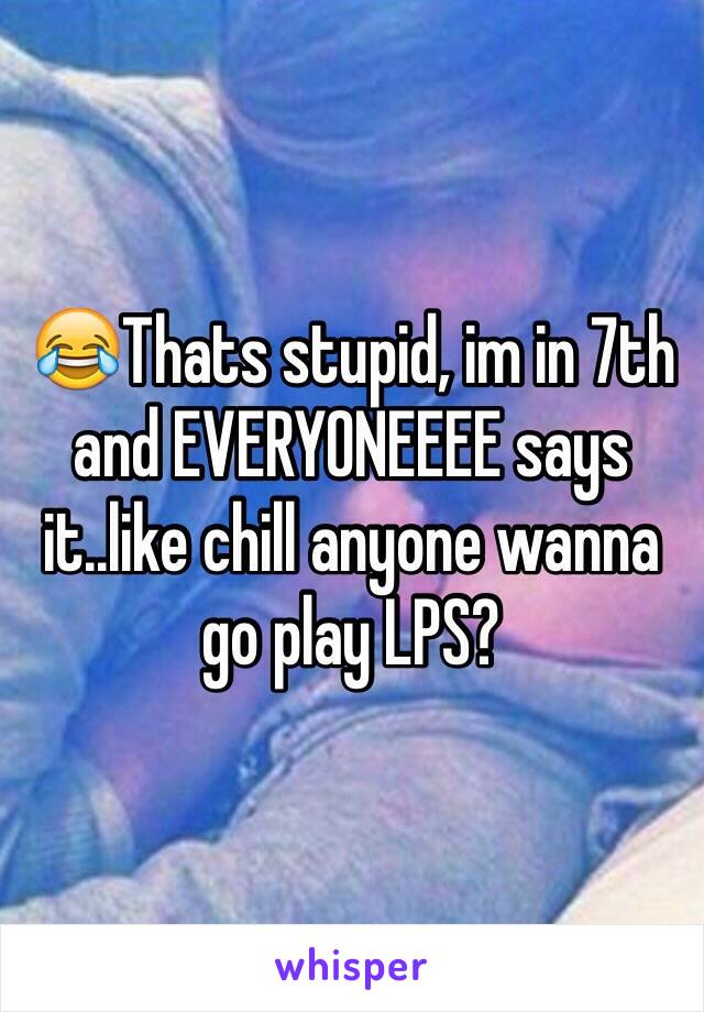 😂Thats stupid, im in 7th and EVERYONEEEE says it..like chill anyone wanna go play LPS?