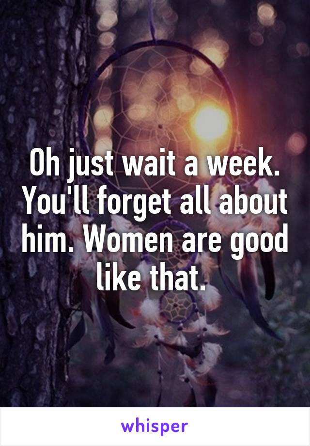 Oh just wait a week. You'll forget all about him. Women are good like that. 