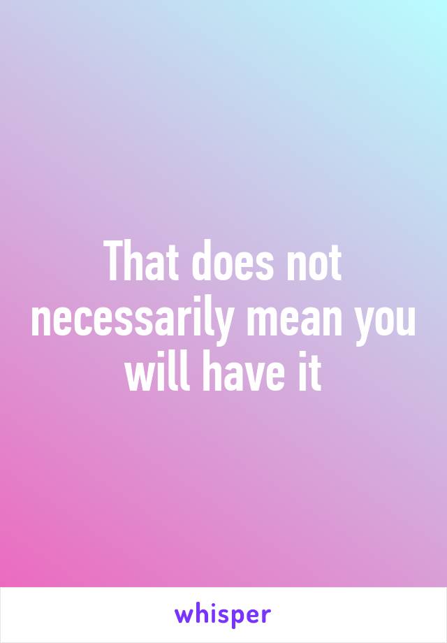 That does not necessarily mean you will have it