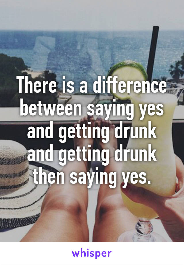 There is a difference between saying yes and getting drunk and getting drunk then saying yes.