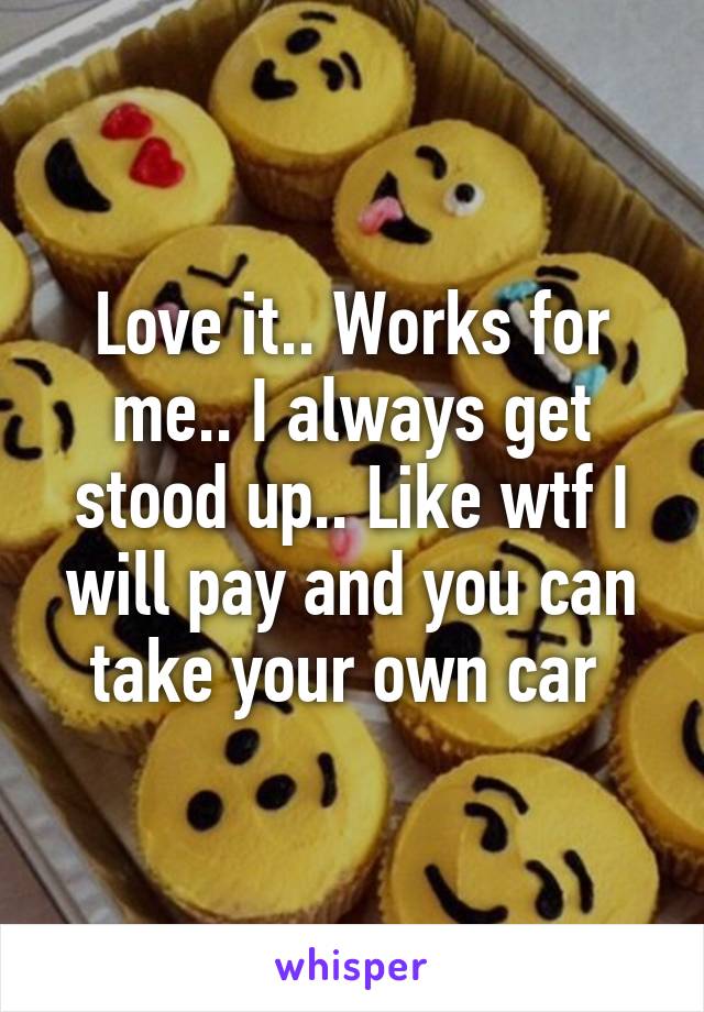 Love it.. Works for me.. I always get stood up.. Like wtf I will pay and you can take your own car 