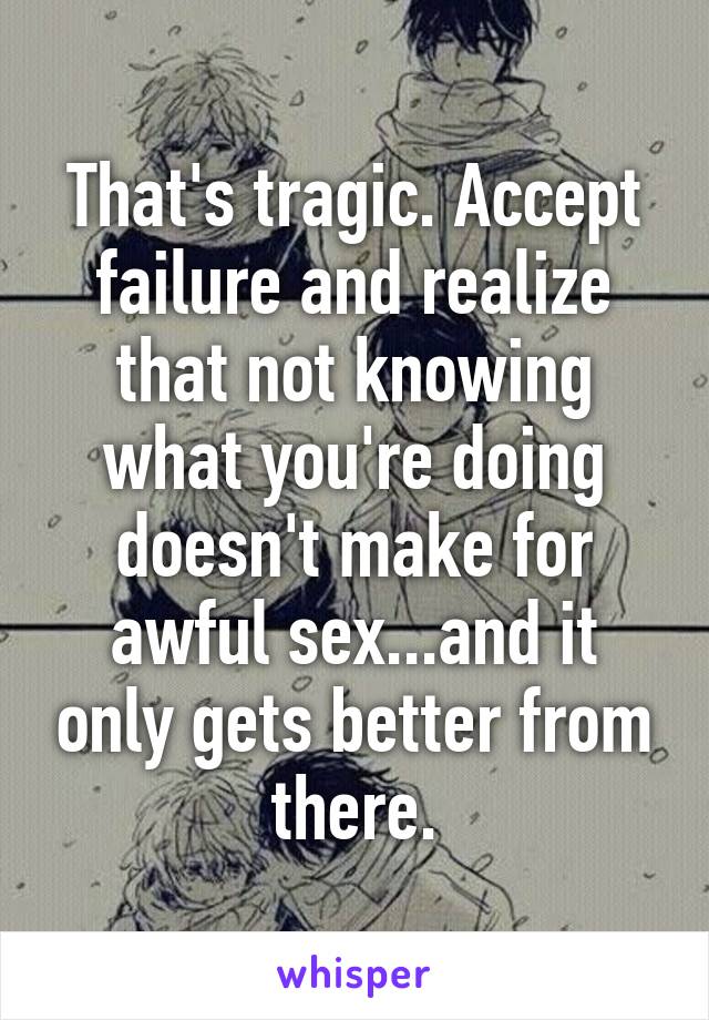 That's tragic. Accept failure and realize that not knowing what you're doing doesn't make for awful sex...and it only gets better from there.
