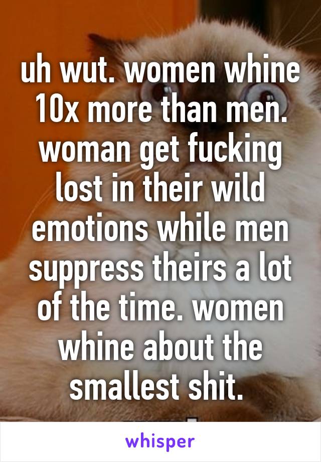 uh wut. women whine 10x more than men. woman get fucking lost in their wild emotions while men suppress theirs a lot of the time. women whine about the smallest shit. 