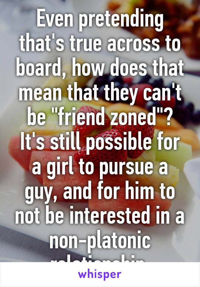 Even pretending that's true across to board, how does that mean that they can't be "friend zoned"?
It's still possible for a girl to pursue a guy, and for him to not be interested in a non-platonic relationship.