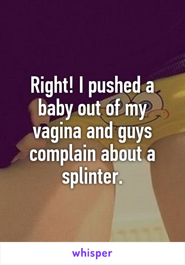 Right! I pushed a baby out of my vagina and guys complain about a splinter.