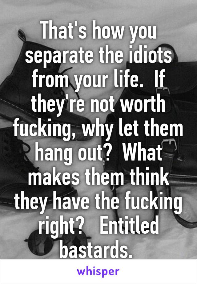 That's how you separate the idiots from your life.  If they're not worth fucking, why let them hang out?  What makes them think they have the fucking right?   Entitled bastards. 