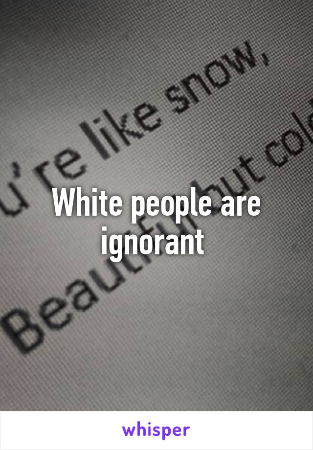 White people are ignorant 