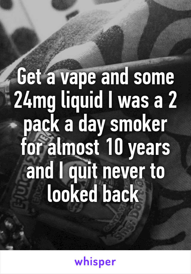 Get a vape and some 24mg liquid I was a 2 pack a day smoker for almost 10 years and I quit never to looked back 