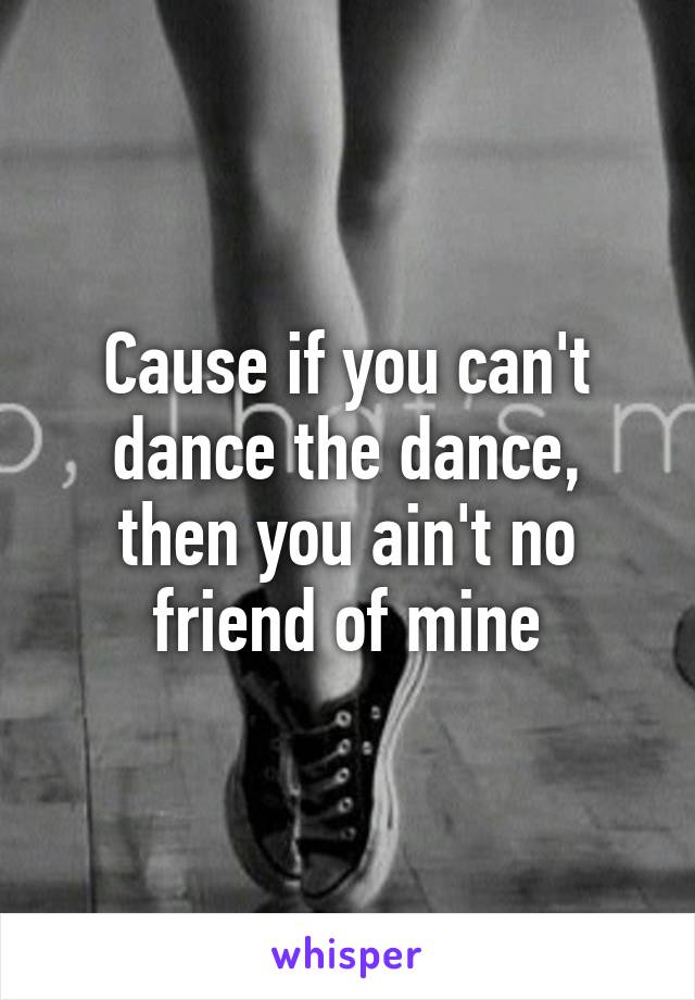 Cause if you can't dance the dance, then you ain't no friend of mine