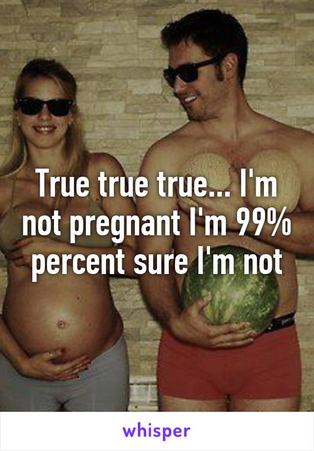 True true true... I'm not pregnant I'm 99% percent sure I'm not