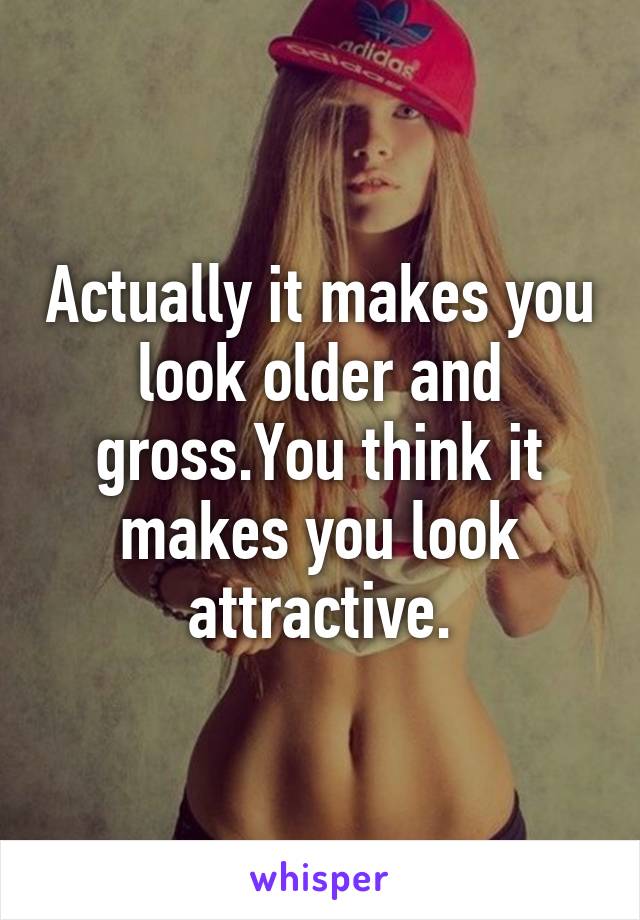 Actually it makes you look older and gross.You think it makes you look attractive.