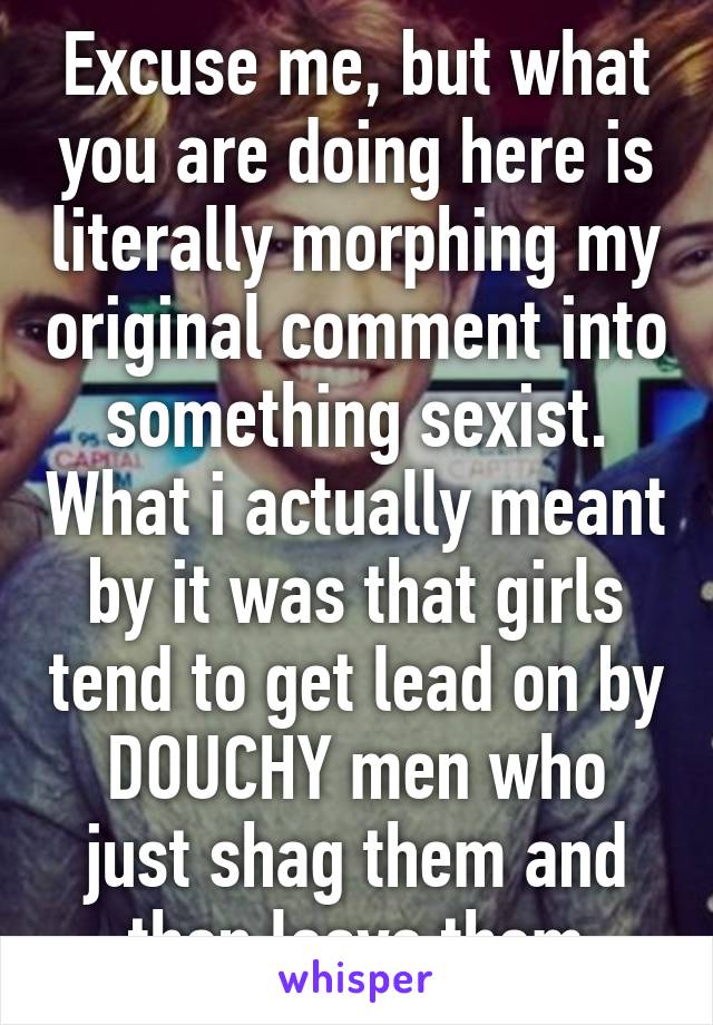 Excuse me, but what you are doing here is literally morphing my original comment into something sexist. What i actually meant by it was that girls tend to get lead on by DOUCHY men who just shag them and then leave them