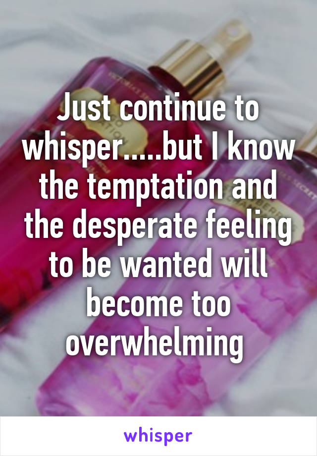 Just continue to whisper.....but I know the temptation and the desperate feeling to be wanted will become too overwhelming 