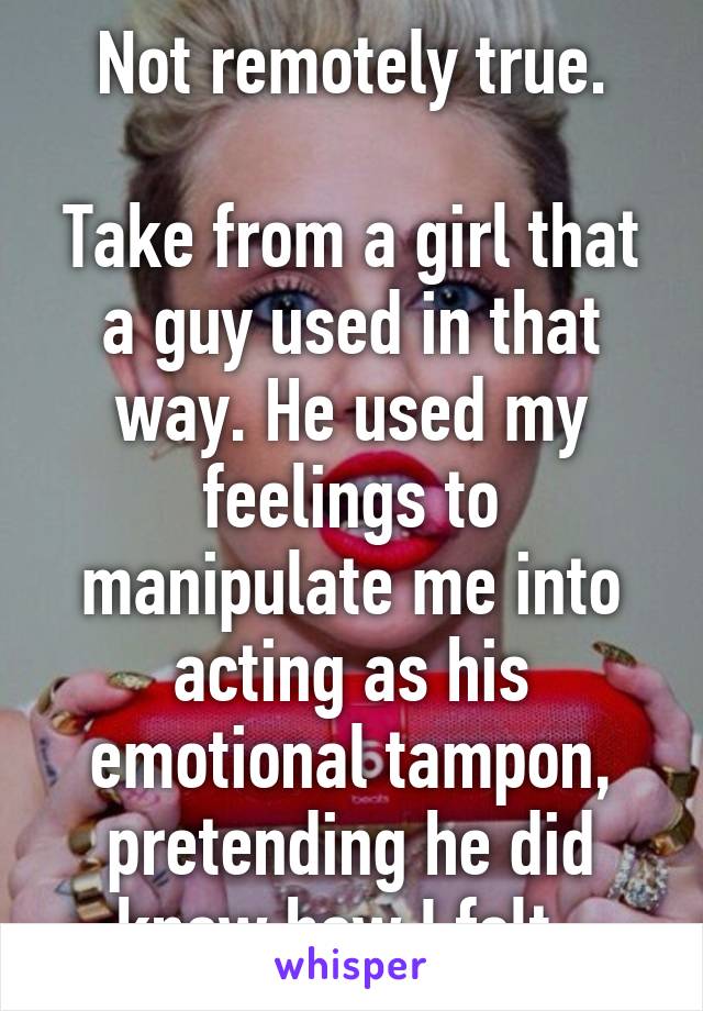 Not remotely true.

Take from a girl that a guy used in that way. He used my feelings to manipulate me into acting as his emotional tampon, pretending he did know how I felt. 