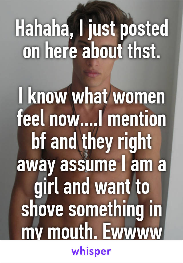 Hahaha, I just posted on here about thst.

I know what women feel now....I mention bf and they right away assume I am a girl and want to shove something in my mouth. Ewwww