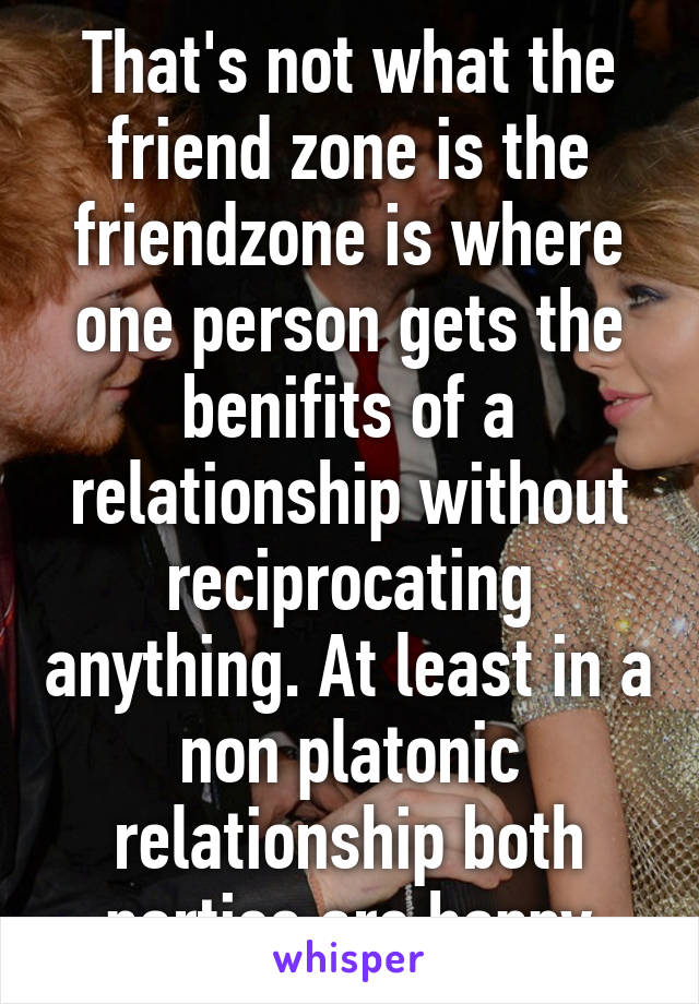 That's not what the friend zone is the friendzone is where one person gets the benifits of a relationship without reciprocating anything. At least in a non platonic relationship both parties are happy