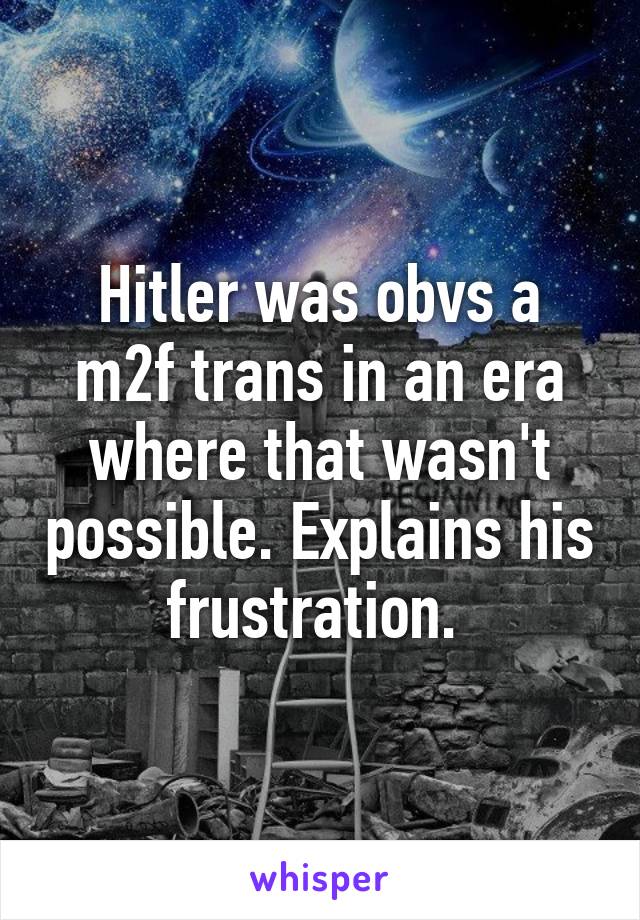 Hitler was obvs a m2f trans in an era where that wasn't possible. Explains his frustration. 