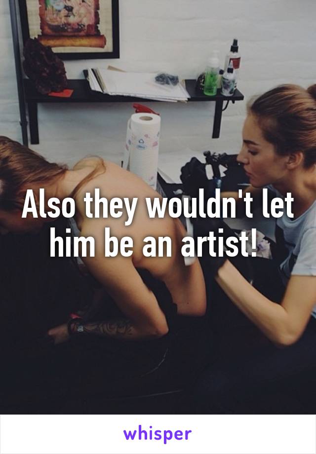 Also they wouldn't let him be an artist! 