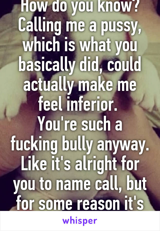 How do you know? Calling me a pussy, which is what you basically did, could actually make me feel inferior. 
You're such a fucking bully anyway. Like it's alright for you to name call, but for some reason it's not alright for me?!