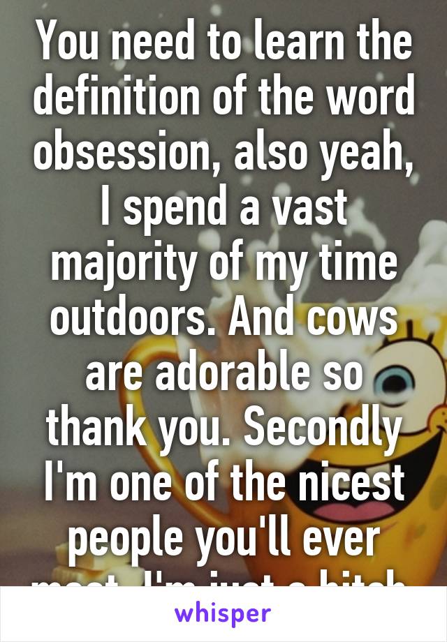 You need to learn the definition of the word obsession, also yeah, I spend a vast majority of my time outdoors. And cows are adorable so thank you. Secondly I'm one of the nicest people you'll ever meet, I'm just a bitch.