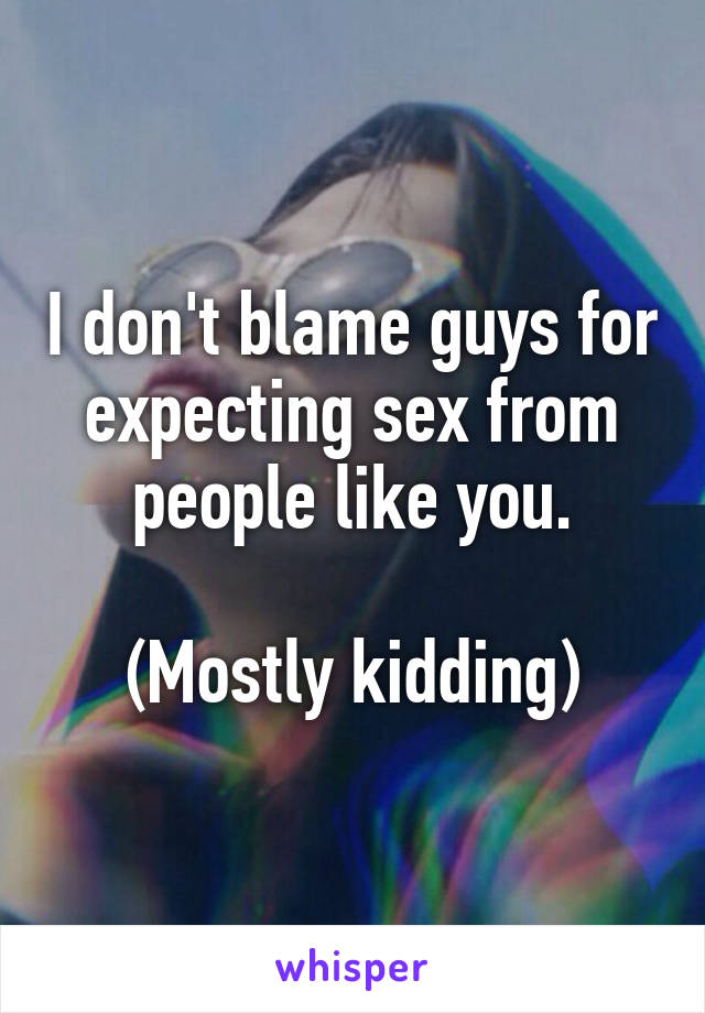 I don't blame guys for expecting sex from people like you.

(Mostly kidding)