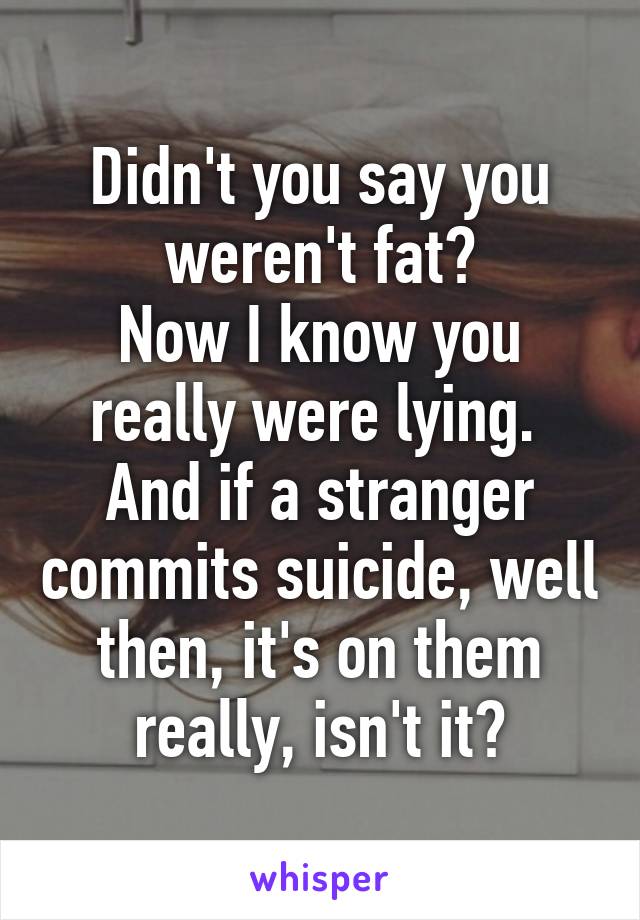 Didn't you say you weren't fat?
Now I know you really were lying. 
And if a stranger commits suicide, well then, it's on them really, isn't it?