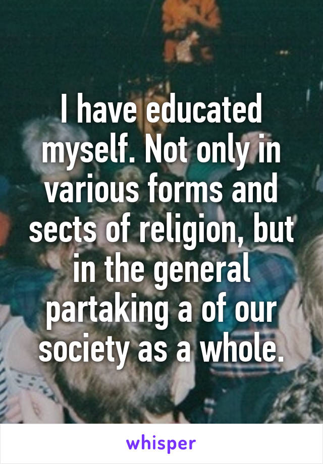 I have educated myself. Not only in various forms and sects of religion, but in the general partaking a of our society as a whole.