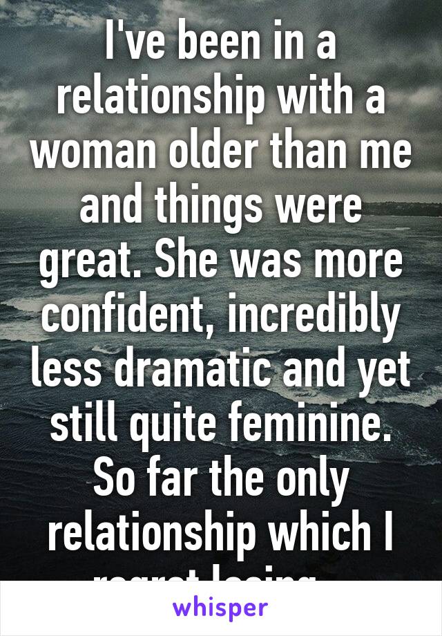 I've been in a relationship with a woman older than me and things were great. She was more confident, incredibly less dramatic and yet still quite feminine. So far the only relationship which I regret losing.  