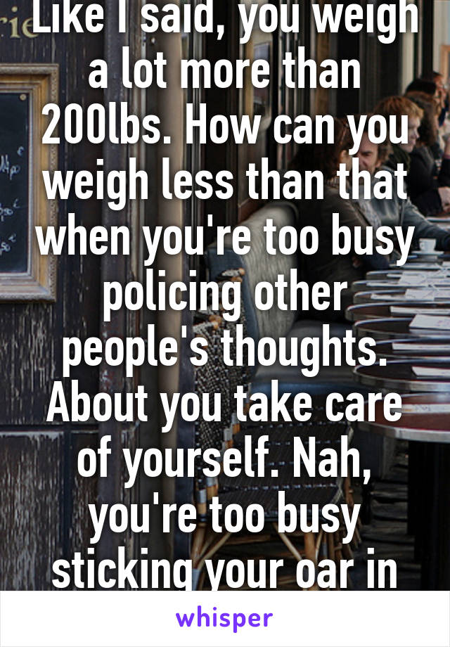 Like I said, you weigh a lot more than 200lbs. How can you weigh less than that when you're too busy policing other people's thoughts. About you take care of yourself. Nah, you're too busy sticking your oar in to do that. 