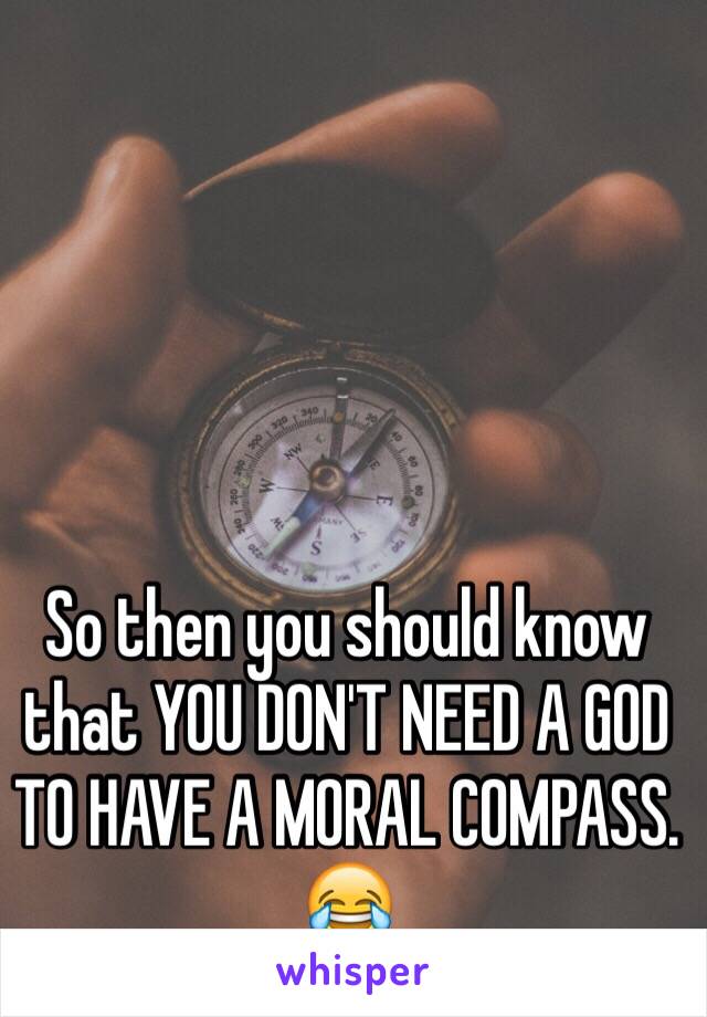 So then you should know that YOU DON'T NEED A GOD TO HAVE A MORAL COMPASS. 😂