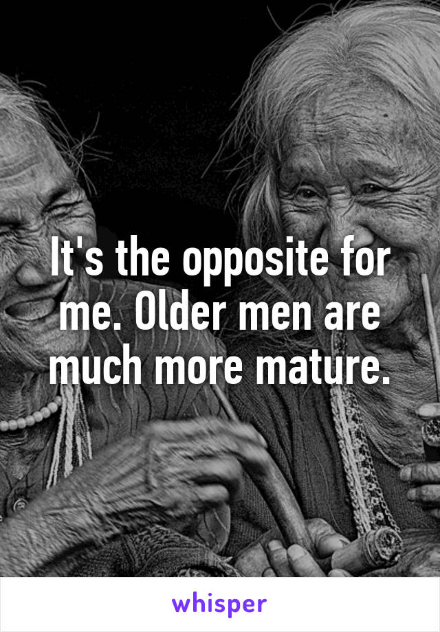 It's the opposite for me. Older men are much more mature.