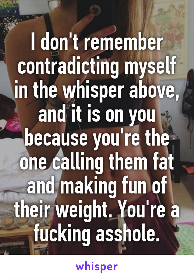 I don't remember contradicting myself in the whisper above, and it is on you because you're the one calling them fat and making fun of their weight. You're a fucking asshole.