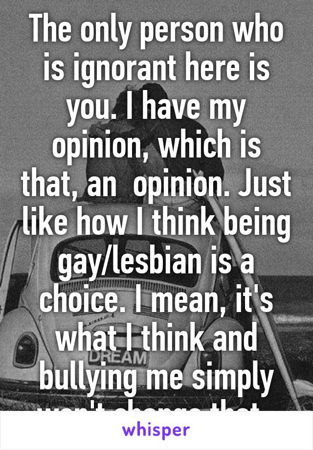 The only person who is ignorant here is you. I have my opinion, which is that, an  opinion. Just like how I think being gay/lesbian is a choice. I mean, it's what I think and bullying me simply won't change that. 