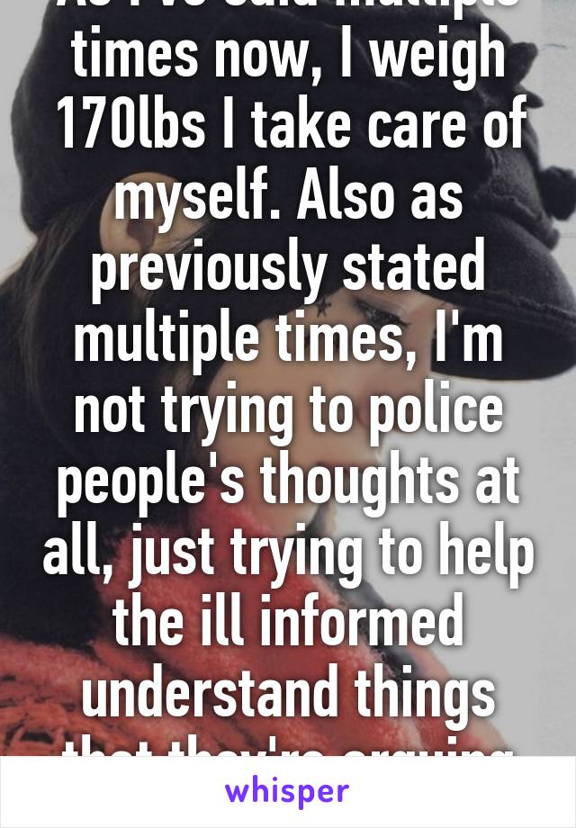 As I've said multiple times now, I weigh 170lbs I take care of myself. Also as previously stated multiple times, I'm not trying to police people's thoughts at all, just trying to help the ill informed understand things that they're arguing about.