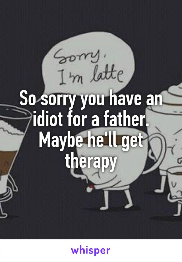 So sorry you have an idiot for a father. Maybe he'll get therapy