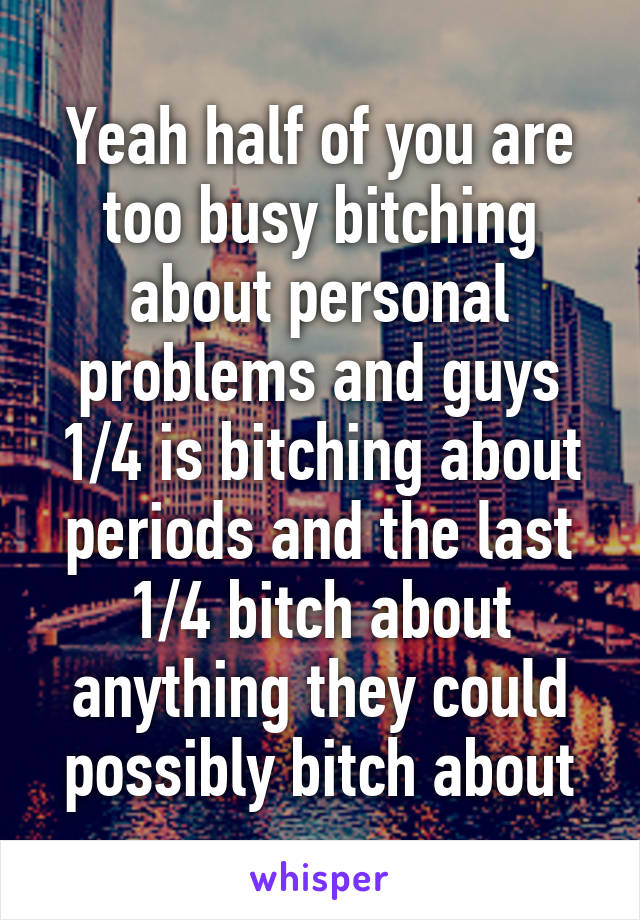 Yeah half of you are too busy bitching about personal problems and guys 1/4 is bitching about periods and the last 1/4 bitch about anything they could possibly bitch about