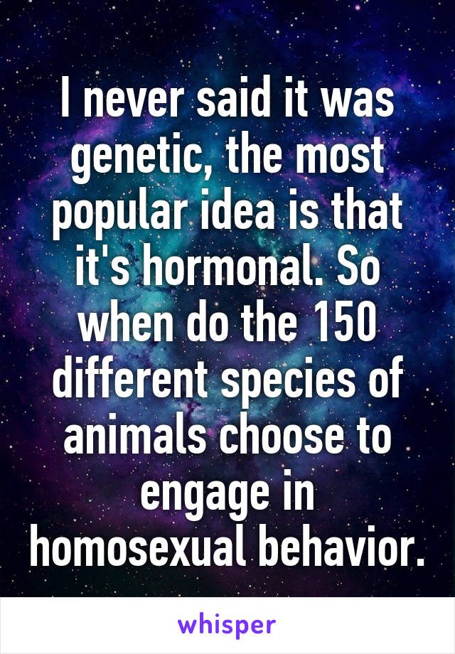 I never said it was genetic, the most popular idea is that it's hormonal. So when do the 150 different species of animals choose to engage in homosexual behavior.