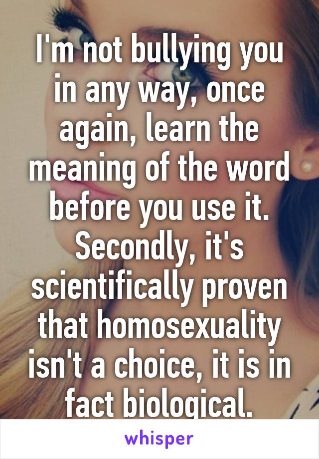 I'm not bullying you in any way, once again, learn the meaning of the word before you use it. Secondly, it's scientifically proven that homosexuality isn't a choice, it is in fact biological.