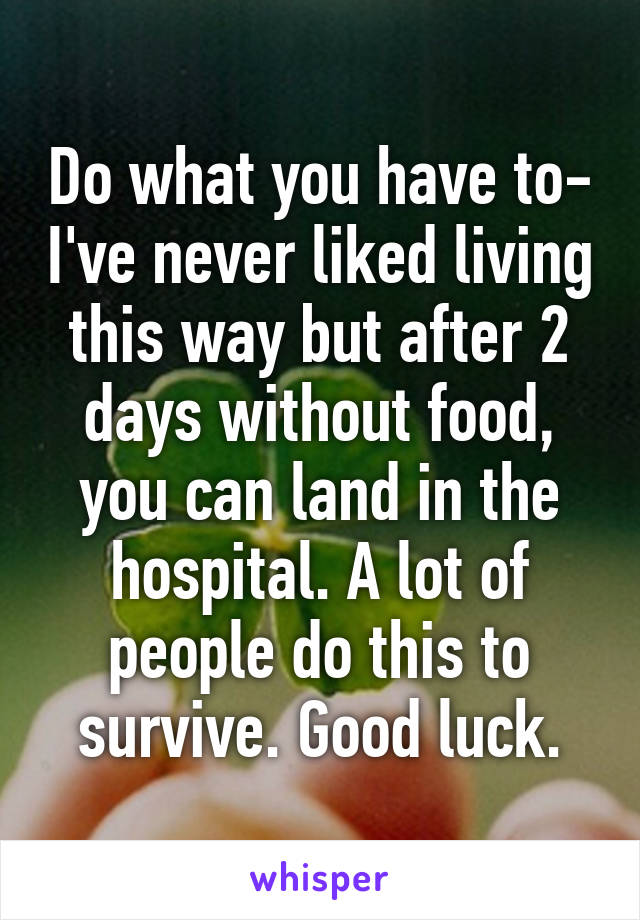Do what you have to- I've never liked living this way but after 2 days without food, you can land in the hospital. A lot of people do this to survive. Good luck.