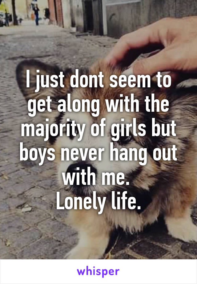 I just dont seem to get along with the majority of girls but boys never hang out with me. 
Lonely life.