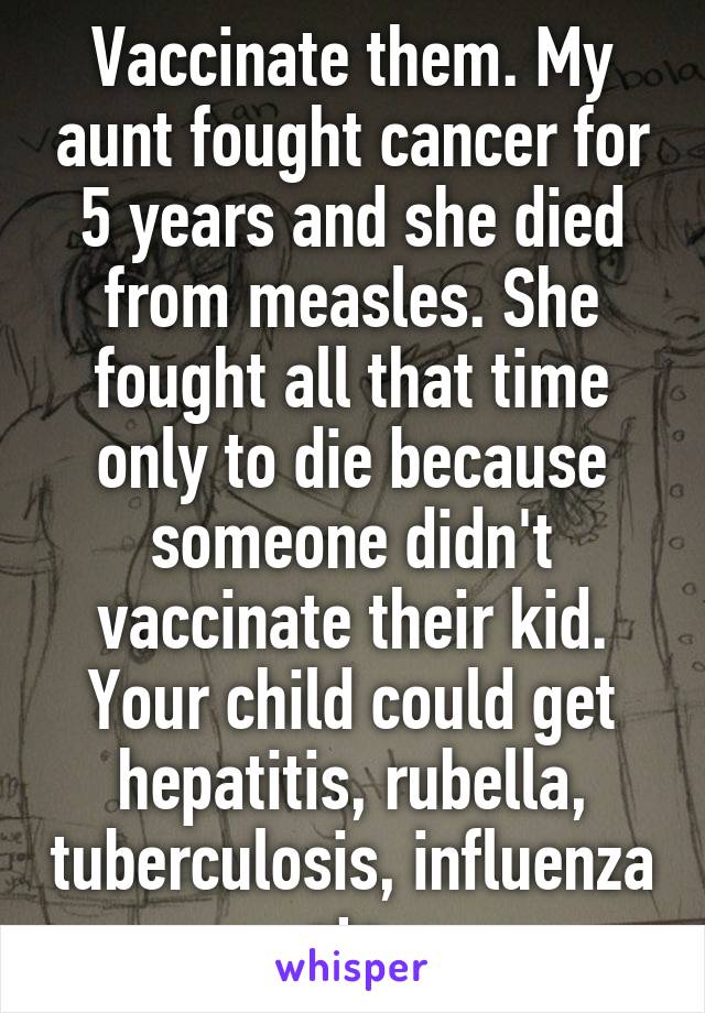 Vaccinate them. My aunt fought cancer for 5 years and she died from measles. She fought all that time only to die because someone didn't vaccinate their kid. Your child could get hepatitis, rubella, tuberculosis, influenza etc 