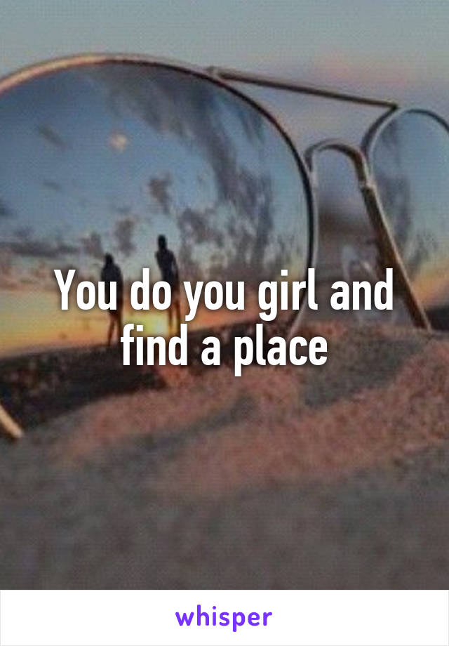 You do you girl and find a place