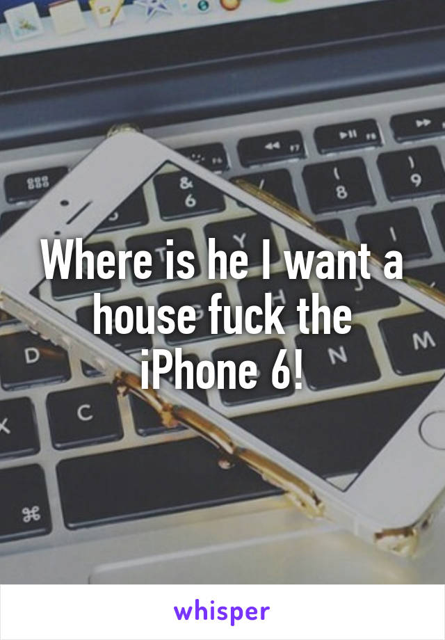 Where is he I want a house fuck the iPhone 6!