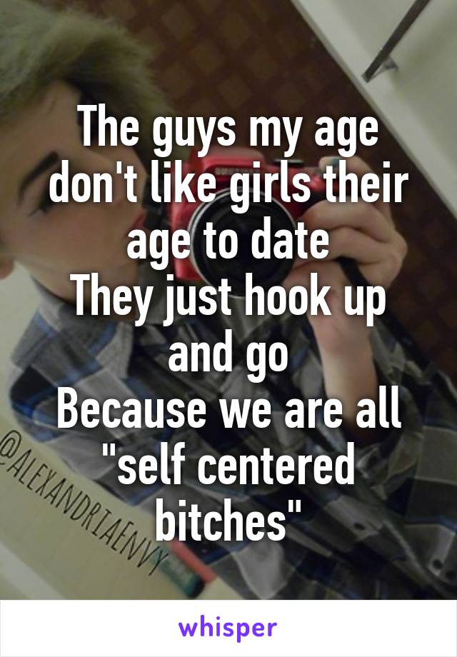 The guys my age don't like girls their age to date
They just hook up and go
Because we are all "self centered bitches"